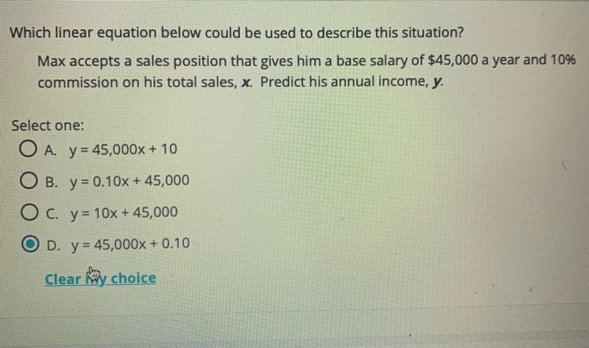 Which linear equation below could be used to describe this situation?
Max accepts a sales position that gives him a base salary of $45,000 a year and 10%
commission on his total sales, X. Predict his annual income, y.
Select one:
O A. y= 45,000x + 10
O B. y = 0.10x + 45,000
O C. y= 10x+ 45,000
O D. y= 45,000x + 0.10
Clear My choice
