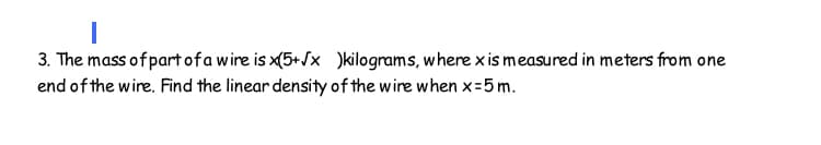 3. The mass of part ofa wire is x(5+/x )kilograms, where x is measured in meters from one
end of the wire. Find the linear density of the wire when x=5 m.
