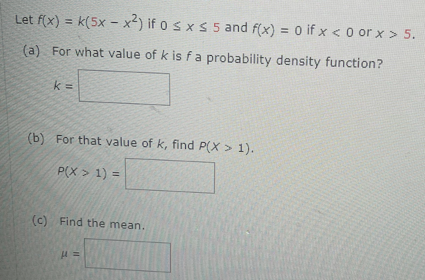 Let f(x) = k(5x - x²) if 0 ≤ x ≤ 5 and f(x) = 0 if x <0 or x > 5.
(a) For what value of k is f a probability density function?
k=
(b) For that value of k, find P(X > 1).
P(X> 1) =
(c) Find the mean.
μ =