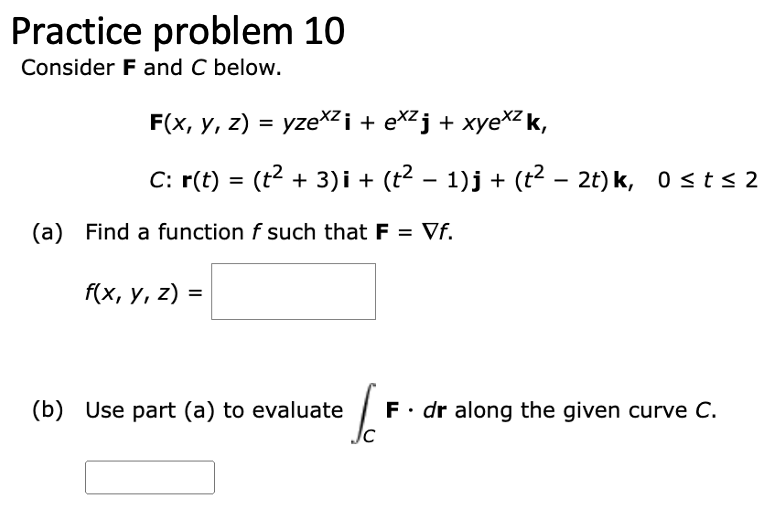 Practice problem 10
Consider F and C below.
F(x, y, z) = yze×² i + ex²j + xyexzk,
C: r(t) = (t² + 3)i + (t² − 1)j + (t² – 2t) k, 0≤ t ≤2
(a) Find a function f such that F = Vf.
f(x, y, z) =
(b) Use part (a) to evaluate
Ic
F. dr along the given curve C.
