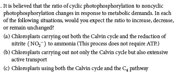 . It is believed that the ratio of cyclic photophosphorylation to noncyclic
photophosphorylation changes in response to metabolic demands. In each
of the following situations, would you expect the ratio to increase, decrease,
or remain unchanged?
(a) Chloroplasts carrying out both the Calvin cycle and the reduction of
nitrite (NO,-) to ammonia (This process does not require ATP.)
(b) Chloroplasts carrying out not only the Calvin cyde but also extensive
active transport
(c) Chloroplasts using both the Calvin cyde and the C, pathway
