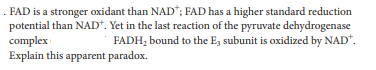 . FAD is a stronger oxidant than NAD*; FAD has a higher standard reduction
potential than NAD*. Yet in the last reaction of the pyruvate dehydrogenase
complex
Explain this apparent paradox.
FADH, bound to the Eg subunit is oxidized by NAD*.
