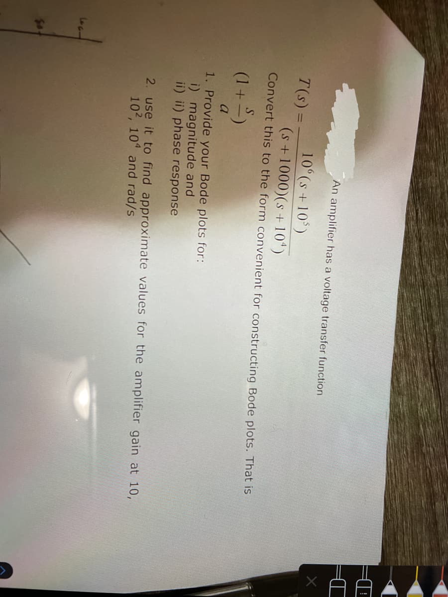 An amplifier has a voltage transfer function
10 (s+10)
T(s)% =
(s+1000)(s +10")
Convert this to the form convenient for constructing Bode plots. That is
S.
(1+2)
a
1. Provide your Bode plots for:
i) magnitude and
ii) ii) phase response
2. use it to find approximate values for the amplifier gain at 10,
102, 10 and rad/s
