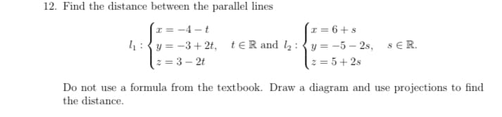 12. Find the distance between the parallel lines
x = -4 – t
x = 6 + s
4:{y = -3+ 2t, teR and l2:{ y = -5 – 2s, s ER.
z = 3 – 2t
z = 5+ 2s
Do not use a formula from the textbook. Draw a diagram and use projections to find
the distance.
