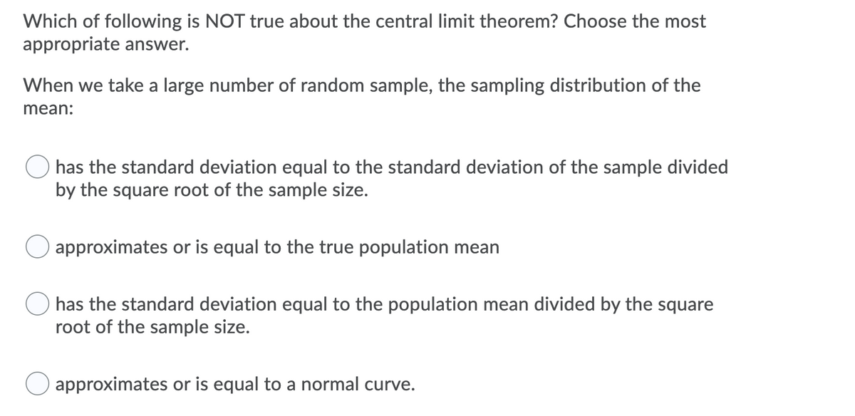 Which of following is NOT true about the central limit theorem? Choose the most
appropriate answer.
When we take a large number of random sample, the sampling distribution of the
mean:
has the standard deviation equal to the standard deviation of the sample divided
by the square root of the sample size.
approximates or is equal to the true population mean
has the standard deviation equal to the population mean divided by the square
root of the sample size.
approximates or is equal to a normal curve.
