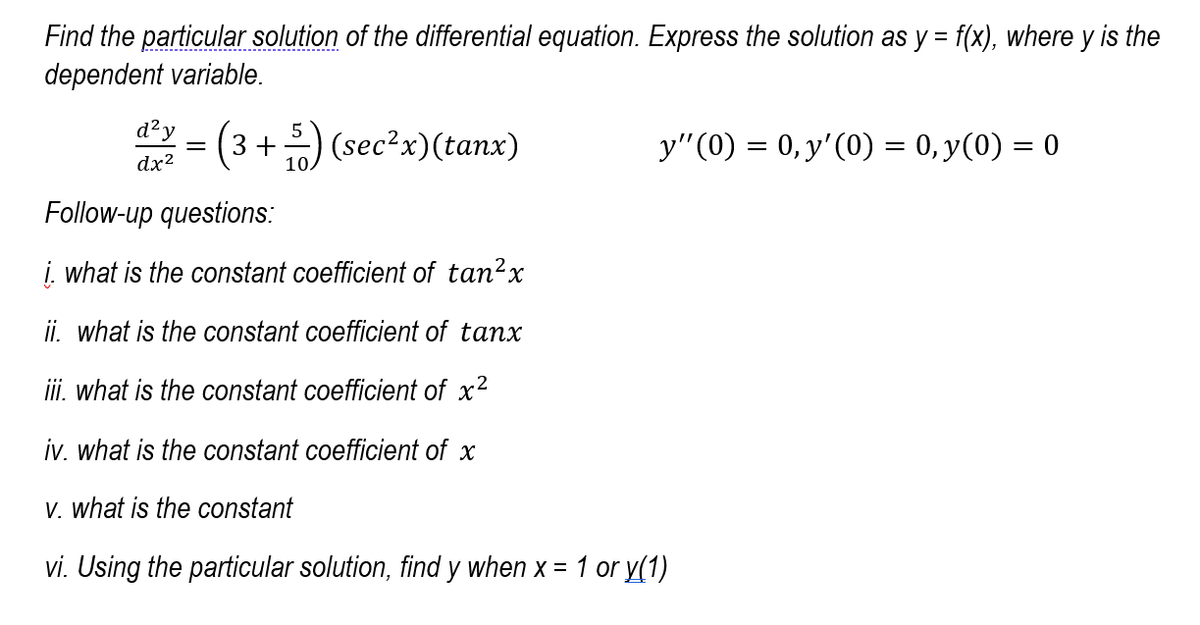 Find the particular solution of the differential equation. Express the solution as y = f(x), where y is the
dependent variable.
*= (3+) (sec?x)(tanx)
d?y
y"(0) = 0, y'(0) = 0, y(0) = 0
dx2
Follow-up questions:
į. what is the constant coefficient of tan?x
ii. what is the constant coefficient of tanx
ii. what is the constant coefficient of x2
iv. what is the constant coefficient of x
V. what is the constant
vi. Using the particular solution, find y when x =
1 or y(1)
