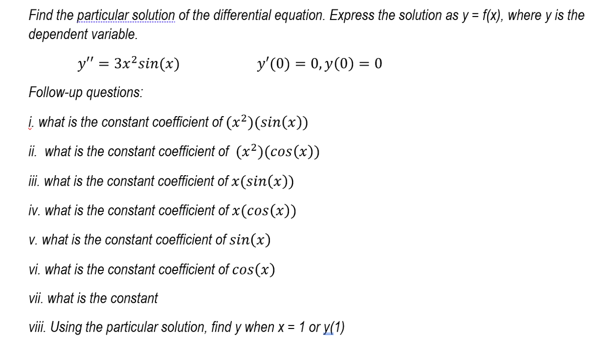 Find the particular solution of the differential equation. Express the solution as y = f(x), where y is the
dependent variable.
----------------------------.
y" = 3x?sin(x)
y'(0) = 0, y(0) = 0
Follow-up questions:
i. what is the constant coefficient of (x²)(sin(x))
ii. what is the constant coefficient of (x²)(cos(x))
ii. what is the constant coefficient of x (sin(x))
iv. what is the constant coefficient of x (cos(x))
V. what is the constant coefficient of sin(x)
vi. what is the constant coefficient of cos(x)
vii. what is the constant
viii. Using the particular solution, find y when x = 1 or y(1)
