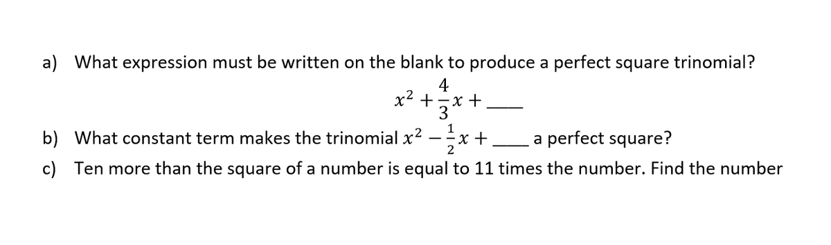a) What expression must be written on the blank to produce a perfect square trinomial?
4
х2 +—х +
1
b) What constant term makes the trinomial x?
x +
a perfect square?
2
c) Ten more than the square of a number is equal to 11 times the number. Find the number
