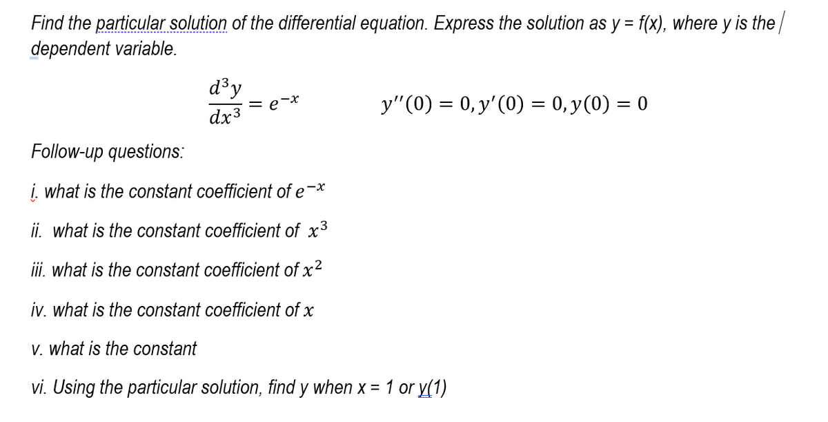 Find the particular solution of the differential equation. Express the solution as y = f(x), where y is the/
dependent variable.
d³y
= e-x
y"(0) = 0, y'(0) = 0, y(0) = 0
dx3
Follow-up questions:
į. what is the constant coefficient of e-*
ii. what is the constant coefficient of x3
ii. what is the constant coefficient of x?
iv. what is the constant coefficient of x
V. what is the constant
vi. Using the particular solution, find y when x = 1 or y(1)
%3D
