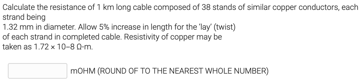 Calculate the resistance of 1 km long cable composed of 38 stands of similar copper conductors, each
strand being
1.32 mm in diameter. Allow 5% increase in length for the 'lay' (twist)
of each strand in completed cable. Resistivity of copper may be
taken as 1.72 × 10-8 Q-m.
MOHM (ROUND OF TO THE NEAREST WHOLE NUMBER)
