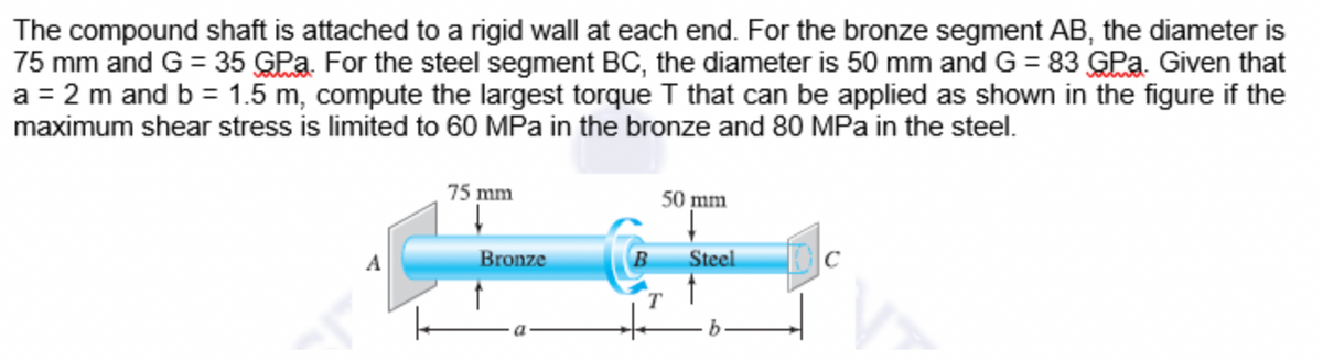The compound shaft is attached to a rigid wall at each end. For the bronze segment AB, the diameter is
75 mm and G = 35 GPa. For the steel segment BC, the diameter is 50 mm and G = 83 GPa. Given that
a = 2 m and b = 1.5 m, compute the largest torque I that can be applied as shown in the figure if the
maximum shear stress is limited to 60 MPa in the bronze and 80 MPa in the steel.
75 mm
50 mm
Bronze
Steel
C
