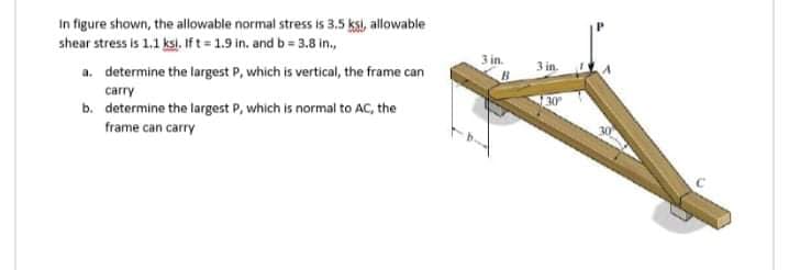 In figure shown, the allowable normal stress is 3.5 ksi, allowable
shear stress is 1.1 ksi, If t 1.9 in. and b= 3.8 in.,
3 in.
a. determine the largest P, which is vertical, the frame can
3 in.
carry
30
b. determine the largest P, which is normal to AC, the
frame can carry
