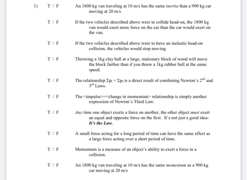 1)
T/F
An 1800 kg van traveling at 10 m/s has the same inertia than a 900 kg car
moving at 20 m/s
T/F
If the two vehicles described above were to collide head-on, the 1800 kg
van would exert more force on the car than the car would exert on
the van.
T/F
If the two vehicles described above were to have an inelastic head-on
collision, the vehicles would stop moving.
T/F
Throwing a lkg clay ball at a large, stationary block of wood will move
the block farther than if you threw a lkg rubber ball at the same
speed.
The relationship Ep, = Ep; is a direct result of combining Newton's 2nd and
3rd Laws.
T/F
T/F
The <impulse>=<change in momentum> relationship is simply another
expression of Newton's Third Law.
T/F
Any time one object exerts a force on another, the other object must exert
an equal and opposite force on the first. It's not just a good idea-
It's the Law.
T/F
A small force acting for a long period of time can have the same effect as
a large force acting over a short period of time.
T/F
Momentum is a measure of an object's ability to exert a force in a
collision.
T/F
An 1800 kg van traveling at 10 m/s has the same momentum as a 900 kg
car moving at 20 m/s
