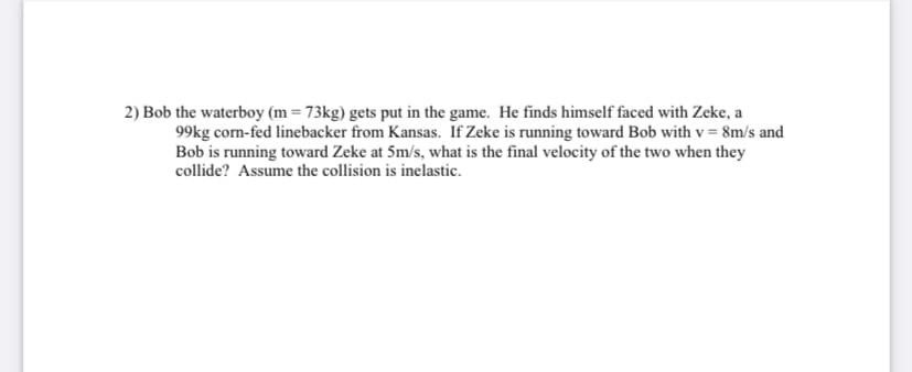2) Bob the waterboy (m = 73kg) gets put in the game. He finds himself faced with Zeke, a
99kg com-fed linebacker from Kansas. If Zeke is running toward Bob with v = 8m/s and
Bob is running toward Zeke at 5m/s, what is the final velocity of the two when they
collide? Assume the collision is inelastic.
