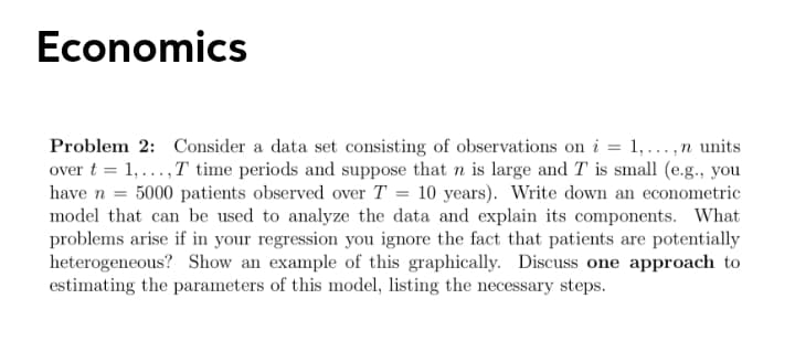 Economics
Problem 2: Consider a data set consisting of observations on i = 1,...,n units
over t = 1,...,T time periods and suppose that n is large and T is small (e.g., you
have n = 5000 patients observed over T = 10 years). Write down an econometric
model that can be used to analyze the data and explain its components. What
problems arise if in your regression you ignore the fact that patients are potentially
heterogeneous? Show an example of this graphically. Discuss one approach to
estimating the parameters of this model, listing the necessary steps.
