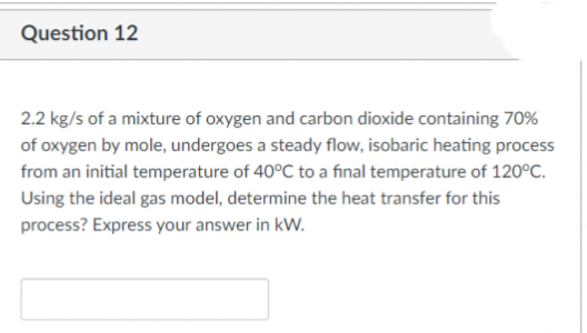 Question 12
2.2 kg/s of a mixture of oxygen and carbon dioxide containing 70%
of oxygen by mole, undergoes a steady flow, isobaric heating process
from an initial temperature of 40°C to a final temperature of 120°C.
Using the ideal gas model, determine the heat transfer for this
process? Express your answer in kW.