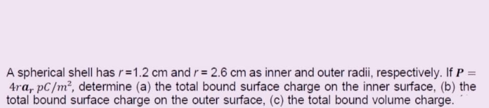 A spherical shell has r=1.2 cm and r = 2.6 cm as inner and outer radii, respectively. If P =
4ra, pC/m², determine (a) the total bound surface charge on the inner surface, (b) the
total bound surface charge on the outer surface, (c) the total bound volume charge.
