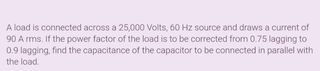 A load is connected across a 25,000 Volts, 60 Hz source and draws a current of
90 A rms. If the power factor of the load is to be corrected from 0.75 lagging to
0.9 lagging, find the capacitance of the capacitor to be connected in parallel with
the load.
