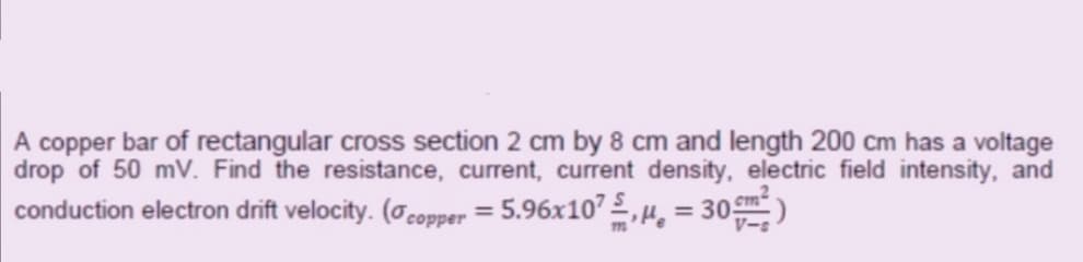 A copper bar of rectangular cross section 2 cm by 8 cm and length 200 cm has a voltage
drop of 50 mV. Find the resistance, current, current density, electric field intensity, and
conduction electron drift velocity. (ocopper = 5.96x10’ 2,H, = 30)
%3D
