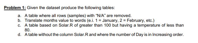 Problem 1: Given the dataset produce the following tables:
a. A table where all rows (samples) with "N/A" are removed.
b. Translate months value to words (e.i. 1 = January, 2 = February, etc.)
c. A table based on Solar.R of greater than 100 but having a temperature of less than
80.
d. A table without the column Solar. R and where the number of Day is in Increasing order.