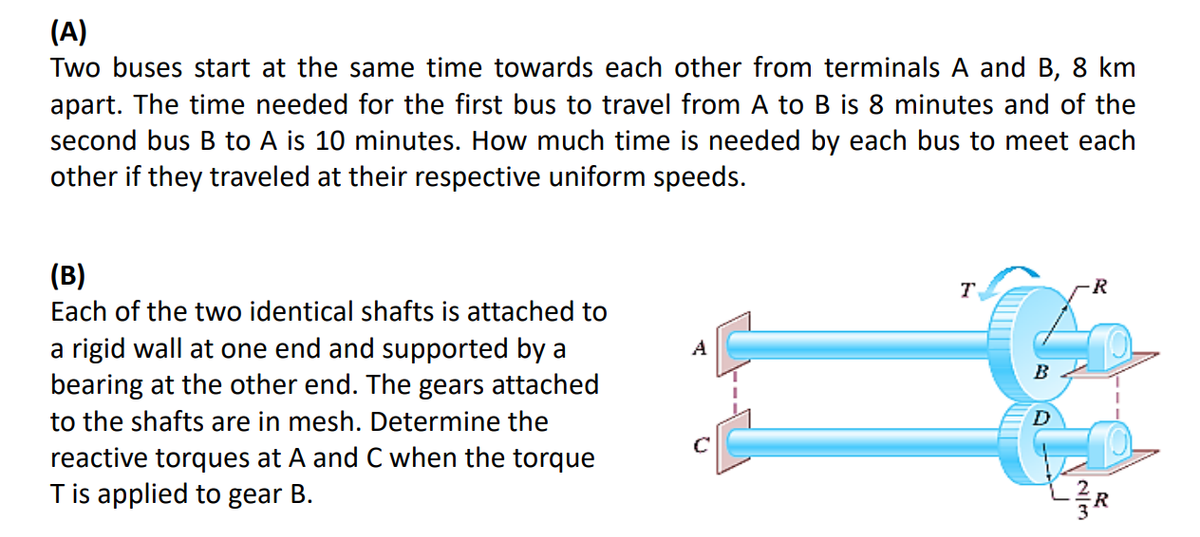 (A)
Two buses start at the same time towards each other from terminals A and B, 8 km
apart. The time needed for the first bus to travel from A to B is 8 minutes and of the
second bus B to A is 10 minutes. How much time is needed by each bus to meet each
other if they traveled at their respective uniform speeds.
(B)
Each of the two identical shafts is attached to
a rigid wall at one end and supported by a
bearing at the other end. The gears attached
to the shafts are in mesh. Determine the
reactive torques at A and C when the torque
T is applied to gear B.
T
B
R