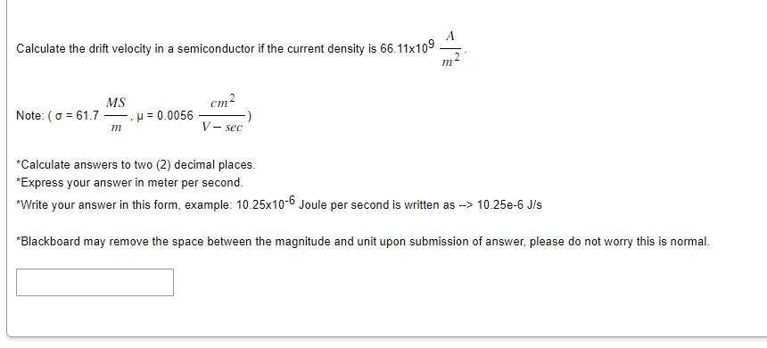 Calculate the drift velocity in a semiconductor if the current density is 66.11x109
MS
Note: (o=61.7 μ = 0.0056
m
V-sec
*Calculate answers to two (2) decimal places.
*Express your answer in meter per second.
*Write your answer in this form, example: 10.25x10-6 Joule per second is written as --> 10.25e-6 J/s
*Blackboard may remove the space between the magnitude and unit upon submission of answer, please do not worry this is normal.