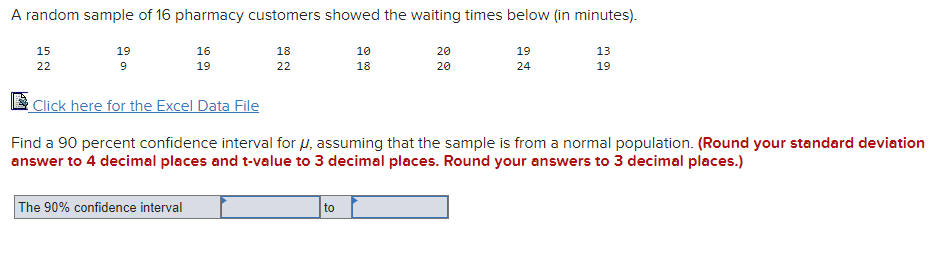 A random sample of 16 pharmacy customers showed the waiting times below (in minutes).
15
19
16
18
10
20
19
13
22
19
22
18
20
24
19
Click here for the Excel Data File
Find a 90 percent confidence interval for u, assuming that the sample is from a normal population. (Round your standard deviation
answer to 4 decimal places and t-value to 3 decimal places. Round your answers to 3 decimal places.)
The 90% confidence interval
to
