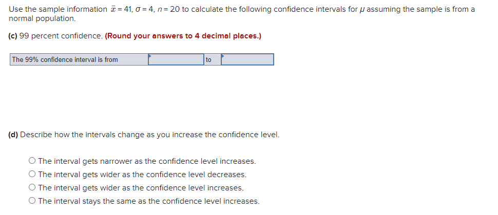 Use the sample information = 41, o = 4, n= 20 to calculate the following confidence intervals for u assuming the sample is from a
normal population.
(c) 99 percent confidence. (Round your answers to 4 decimal places.)
The 99% confidence interval is from
to
(d) Describe how the intervals change as you increase the confidence level.
O The interval gets narrower as the confidence level increases.
O The interval gets wider as the confidence level decreases.
O The interval gets wider as the confidence level increases.
O The interval stays the same as the confidence level increases.
