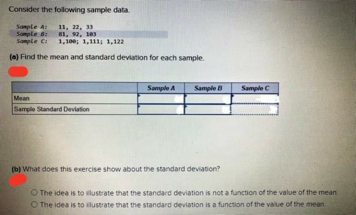 Consider the following sample data.
Sample A:
Sample B:
Sample C:
11, 22, 33
81, 92, 103
1,100; 1,111; 1,122
(a) Find the mean and standard deviation for each sample.
Sample A
Sample B
Sample C
Mean
Sample Standard Deviation
(b) What does this exercise show about the standard deviation?
OThe idea is to illustrate that the standard deviation is not a function of the value of the mean.
O The idea is to illustrate that the standard deviation is a function of the value of the mean.
