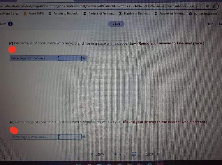 mieducation.com/ext/map/index.html? conacon&ertemal browser=(08lnunchlUrl=https%253A%252F%252Fnewconnect.mheducation.co.
EPhone 12 Pr...
Mone SNHU E Percent to Decimal E Decitnal to Fracticn.
2 Traction ta Decimal.
Fraction fo Percent.
A 91scheduledocs.
am i
Help
DRAES
(c) Percentage of corisumers who recycle and live in a state with a deposit law. (Round your answer to 1 decimal place.)
Percentage of consumers
(d) Percentage of consimers in states with a deposit law wio Iecyle (Round your answer to the nearest whole
Percontage of consumers
Pray
