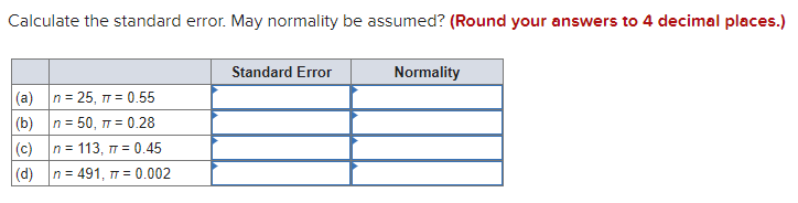 Calculate the standard error. May normality be assumed? (Round your answers to 4 decimal places.)
Standard Error
Normality
(a) n = 25, 7 = 0.55
(b) n = 50, 17 = 0.28
(c) n = 113, = 0.45
|(d) n = 491, T = 0.002
