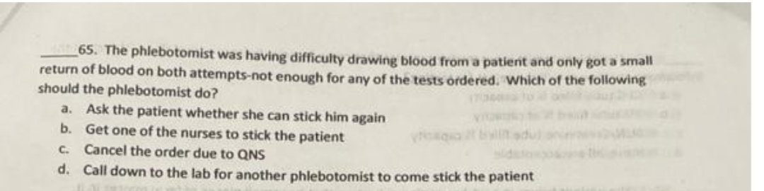 65. The phlebotomist was having difficulty drawing blood from a patient and only got a small
return of blood on both attempts-not enough for any of the tests ordered. Which of the following
should the phlebotomist do?
a. Ask the patient whether she can stick him again
b. Get one of the nurses to stick the patient
C. Cancel the order due to QNS
d. Call down to the lab for another phlebotomist to come stick the patient
