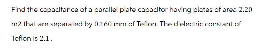 Find the capacitance of a parallel plate capacitor having plates of area 2.20
m2 that are separated by 0.160 mm of Teflon. The dielectric constant of
Teflon is 2.1.