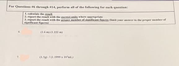 For Questions #6 through #14, perform all of the following for each question:
1. calculate the result
2. report the result with the correct units where appropriate
3. report the result with the proper number of significant figures (limit your answer to the proper number of
significant figures)
(1.6 m) (1.222 m)
7.
(1.5g)/(1.1999 x 10 ml.)