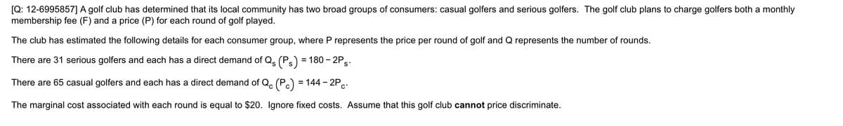 [Q: 12-6995857] A golf club has determined that its local community has two broad groups of consumers: casual golfers and serious golfers. The golf club plans to charge golfers both a monthly
membership fee (F) and a price (P) for each round of golf played.
The club has estimated the following details for each consumer group, where P represents the price per round of golf and Q represents the number of rounds.
There are 31 serious golfers and each has a direct demand of Qs (Ps) = 180 – 2P.:
'S
There are 65 casual golfers and each has a direct demand of Q. (P.) = 144 – 2P..
-
The marginal cost associated with each round is equal to $20. Ignore fixed costs. Assume that this golf club cannot price discriminate.
