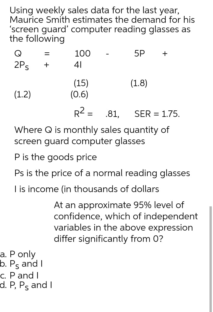 Using weekly sales data for the last year,
Maurice Smith estimates the demand for his
'screen guard' computer reading glasses as
the following
Q
100
5P
+
2Ps
41
+
(15)
(0.6)
(1.8)
(1.2)
R2 =
.81,
SER = 1.75.
Where Q is monthly sales quantity of
screen guard computer glasses
P is the goods price
Ps is the price of a normal reading glasses
I is income (in thousands of dollars
At an approximate 95% level of
confidence, which of independent
variables in the above expression
differ significantly from 0?
a. P only
b. Ps and I
c. P and I
d. P, Ps and I
