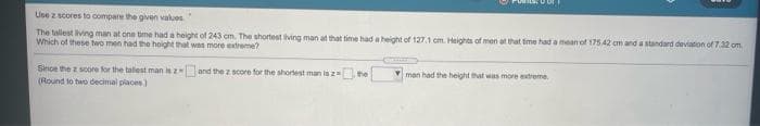 Use z scores to compare the given values
The tallest living man at one tme had a height of 243 cm. The shortest ving man at that time had a height of 127.1 cm. Heights of men at that tme had a mean of 175 42 cm and a standard deviation of 732 om.
Which of these two men had the hoight that was more edreme?
Since the z score for the talest man i and the z score for the shortest man is z
(Round to two decimal places)
the
man had the height that was more extreme.
