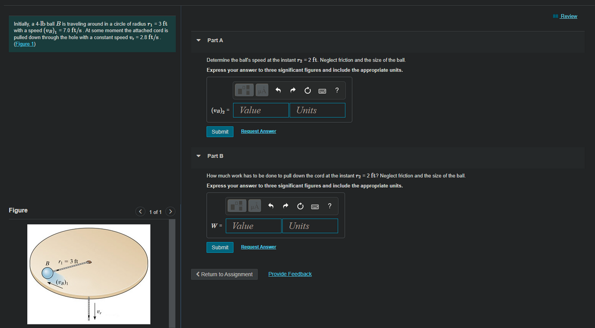 I Review
Initially, a 4-lb ball B is traveling around in a circle of radius ri = 3 ft
with a speed (vB), = 7.0 ft/s. At some moment the attached cord is
pulled down through the hole with a constant speed v, = 2.8 ft/s.
(Figure 1)
Part A
Determine the ball's speed at the instant r2 = 2 ft. Neglect friction and the size of the ball.
Express your answer to three significant figures and include the appropriate units.
?
(vB)2 =
Value
Units
Submit
Request Answer
Part B
How much work has to be done to pull down the cord at the instant r2 = 2 ft? Neglect friction and the size of the ball.
Express your answer to three significant figures and include the appropriate units.
?
Figure
1 of 1 >
W =
Value
Units
Submit
Request Answer
B
n = 3 ft
< Return to Assignment
Provide Feedback
(VB)1
