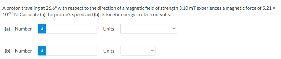 A proton traveling at 26.6° with respect to the direction of a magnetic field of strength 3.10 mT experiences a magnetic force of 5.21 x
10-17 N. Calculate (a) the proton's speed and (b) its kinetic energy in electron-volts.
(a) Number
Units
(b) Number
Units
