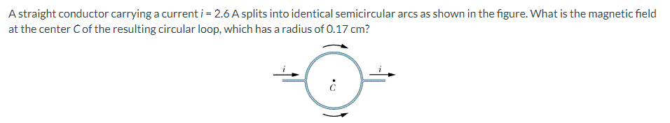 A straight conductor carrying a current i = 2.6 A splits into identical semicircular arcs as shown in the figure. What is the magnetic field
at the center Cof the resulting circular loop, which has a radius of 0.17 cm?
