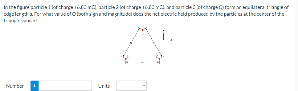 In the figure particle 1 (of charge +6.83 mC), particle 2 (of charge +6.83 mC), and particle 3 (of charge Q) form an equilateral triangle of
edge length a. For what value of Q (both sign and magnitude) does the net electric field produced by the particles at the center of the
triangle vanish?
Number
i
Units
