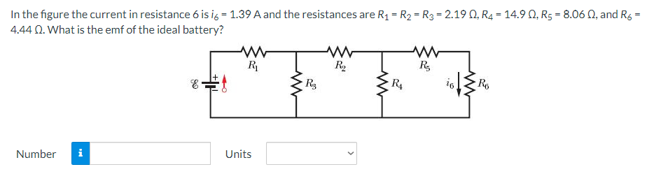 In the figure the current in resistance 6 is i6 = 1.39 A and the resistances are R₁ = R₂ = R3 = 2.19 Q, R4 = 14.9 0, R5 = 8.06 02, and R6 =
4.44 Q2. What is the emf of the ideal battery?
www
www
R₁
R₂
R₂
Number i
Units
R3
ww
R₁
i6
www
Ro