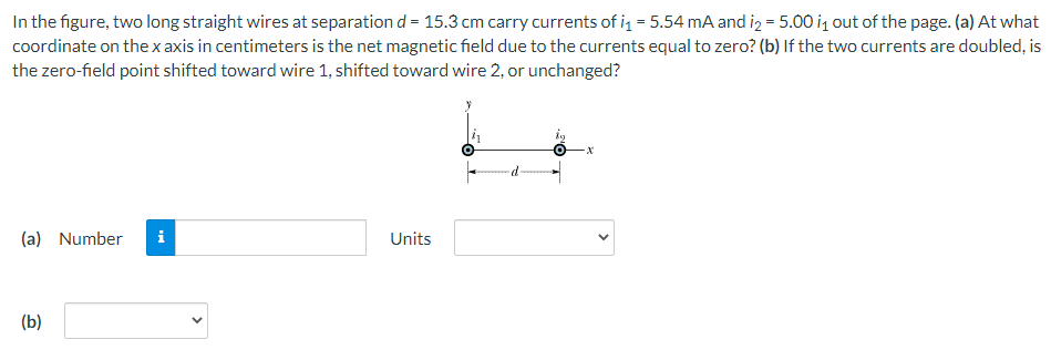 In the figure, two long straight wires at separation d = 15.3 cm carry currents of i, = 5.54 mA and iz = 5.00 i, out of the page. (a) At what
coordinate on thexaxis in centimeters is the net magnetic field due to the currents equal to zero? (b) If the two currents are doubled, is
the zero-field point shifted toward wire 1, shifted toward wire 2, or unchanged?
i
Units
(a) Number
(b)
