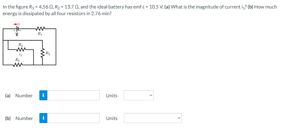 In the figure R₁ = 4.560, R₂ = 13.7 0, and the ideal battery has emf & = 10.5 V. (a) What is the magnitude of current i₁? (b) How much
energy is dissipated by all four resistors in 2.76 min?
&
R₁
Units
Units
R₂
i₁
R₂
R₂
(a) Number
(b) Number i
<