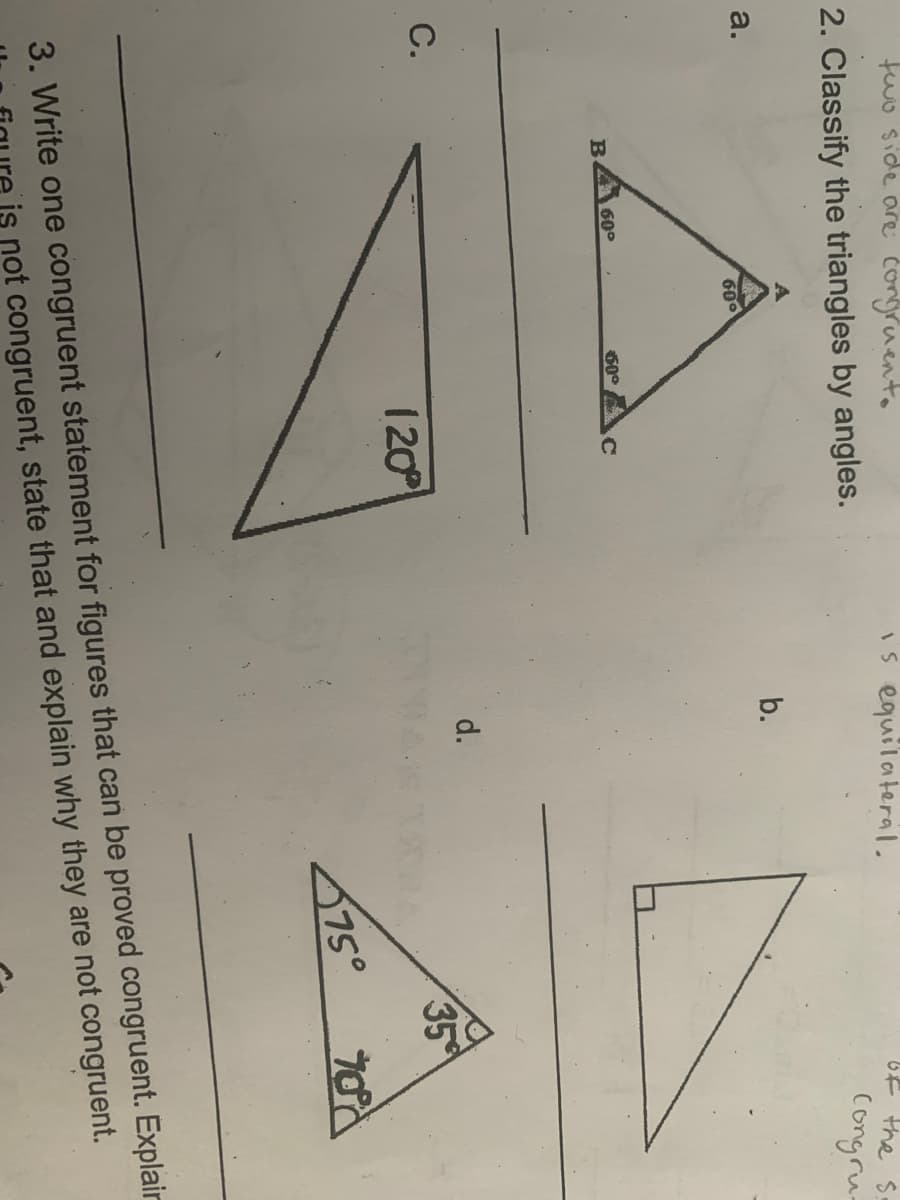 C.
fwo side are congruento
Is equilateral.
2. Classify the triangles by angles.
bF the S:
congru-
a.
b.
600
60°
60°
d.
120
35
675°
3. Write one congruent statement for figures that can be proved congruent. Explair
is not congruent, state that and explain why they are not congruent.
