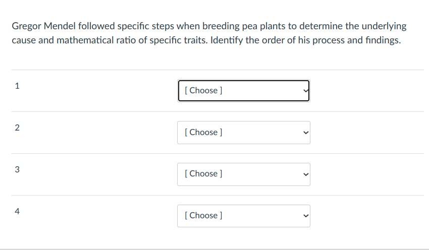 Gregor Mendel followed specific steps when breeding pea plants to determine the underlying
cause and mathematical ratio of specific traits. Identify the order of his process and findings.
1
[ Choose ]
[ Choose ]
3
[ Choose ]
4
[ Choose ]
>
>
