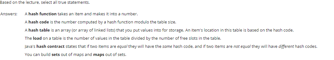 Based on the lecture, select all true statements.
Answers:
A hash function takes an item and makes it into a number.
A hash code is the number computed by a hash function modulo the table size.
A hash table is an array (or array of linked lists) that you put values into for storage. An item's location in this table is based on the hash code.
The load on a table is the number of values in the table divided by the number of free slots in the table.
Java's hash contract states that if two items are equal they will have the same hash code, and if two items are not equal they will have different hash codes.
You can build sets out of maps and maps out of sets.
