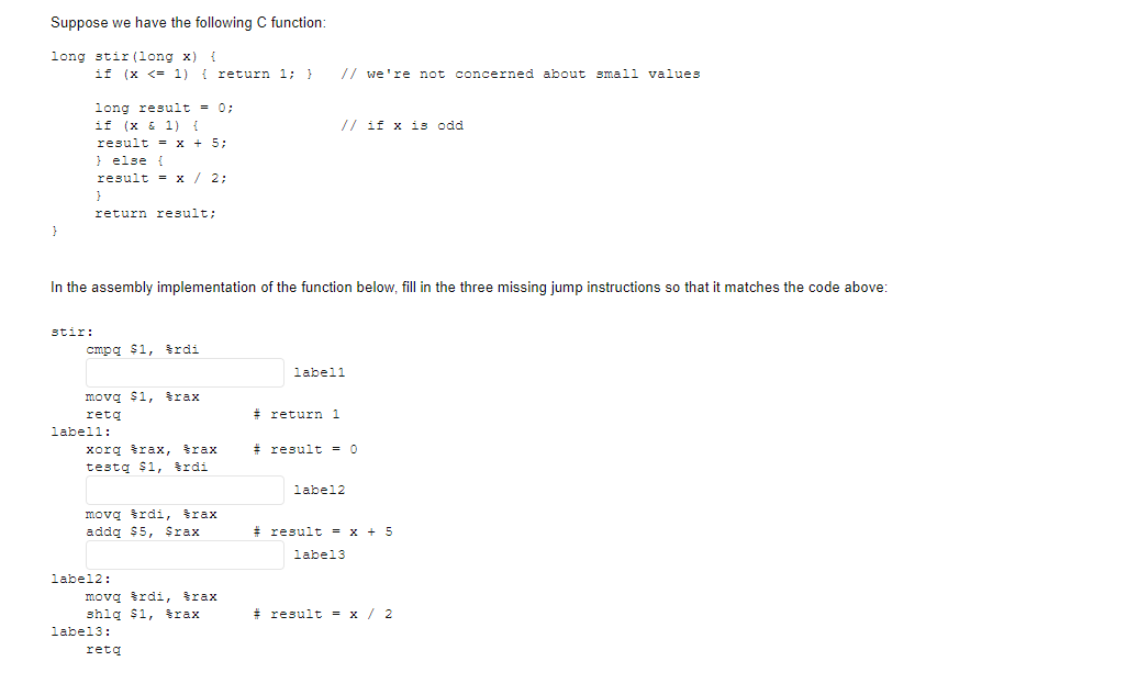 Suppose we have the following C function:
long stir (long x)
if (x <= 1) { return 1; }
// we're not concerned about small values
long result = 0;
if (x & 1) {
result = x + 5;
} else {
result = x / 2;
// if x is odd
return result;
In the assembly implementation of the function below, fill in the three missing jump instructions so that it matches the code above:
stir:
cmpg $1, trdi
labell
movą $1, trax
retą
# return 1
labell:
# result = 0
xorq trax,
testą $1, trdi
šrax
label2
movą trdi, trax
addg $5, Srax
# result = x + 5
label3
label2:
movą trdi, trax
shig $1, šrax
* result = x/ 2
label3:
retq
