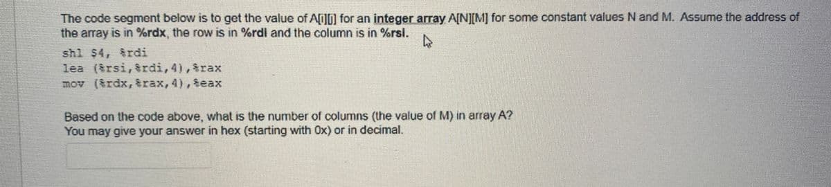 The code segment below is to get the value of Ai][] for an integer array A[N][M] for some constant values N and M. Assume the address of
the array is in %rdx, the row is in %rdi and the column is in %rsl.
shl $4, rdi
lea ($rsi, &rdi, 4), $rax
mov (Srdx, &rax,4), $eax
Based on the code above, what is the number of columns (the value of M) n array A?
You may give your answer in hex (starting with Ox) or in decimal.
