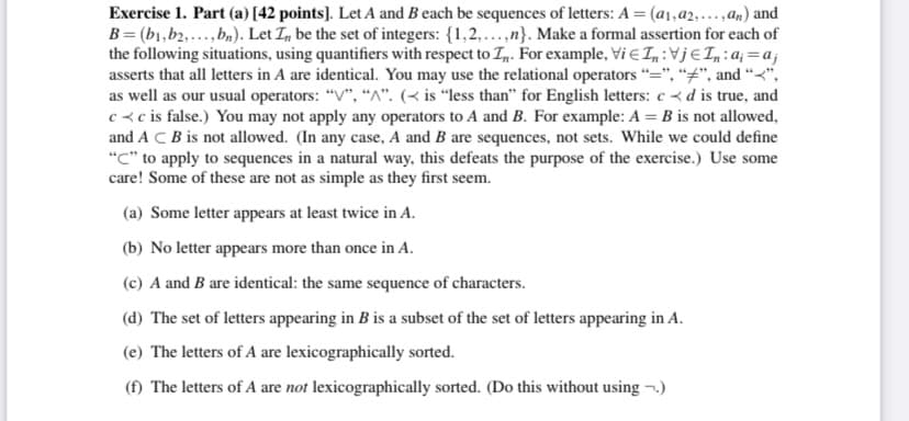 Exercise 1. Part (a) [42 points]. Let A and B each be sequences of letters: A = (a1,a2,...,an) and
B = (b1,b2,...,bn). Let I, be the set of integers: {1,2,...,n}. Make a formal assertion for each of
the following situations, using quantifiers with respect to T,n. For example, Vi E In:Vj€In:a; =a;j
asserts that all letters in A are identical. You may use the relational operators "=", “#", and “<",
as well as our usual operators: "V", "^". (< is “less than" for English letters: c < d is true, and
c<c is false.) You may not apply any operators to A and B. For example: A = B is not allowed,
and A C B is not allowed. (In any case, A and B are sequences, not sets. While we could define
"C" to apply to sequences in a natural way, this defeats the purpose of the exercise.) Use some
care! Some of these are not as simple as they first seem.
(a) Some letter appears at least twice in A.
(b) No letter appears more than once in A.
(c) A and B are identical: the same sequence of characters.
(d) The set of letters appearing in B is a subset of the set of letters appearing in A.
(e) The letters of A are lexicographically sorted.
(f) The letters of A are not lexicographically sorted. (Do this without using ¬.)
